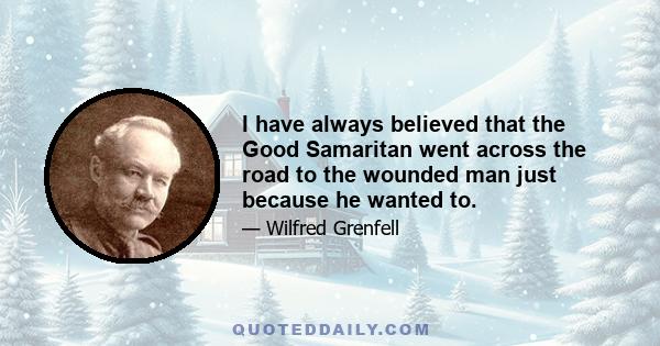 I have always believed that the Good Samaritan went across the road to the wounded man just because he wanted to.