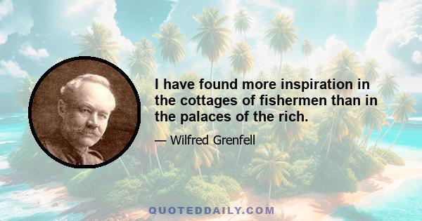 I have found more inspiration in the cottages of fishermen than in the palaces of the rich.