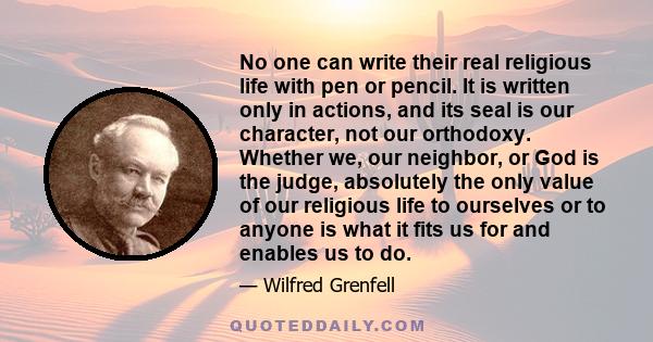 No one can write their real religious life with pen or pencil. It is written only in actions, and its seal is our character, not our orthodoxy. Whether we, our neighbor, or God is the judge, absolutely the only value of 