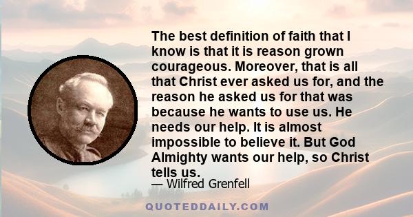 The best definition of faith that I know is that it is reason grown courageous. Moreover, that is all that Christ ever asked us for, and the reason he asked us for that was because he wants to use us. He needs our help. 