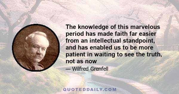 The knowledge of this marvelous period has made faith far easier from an intellectual standpoint, and has enabled us to be more patient in waiting to see the truth, not as now