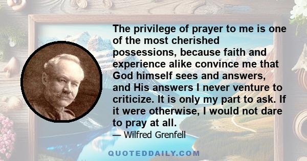 The privilege of prayer to me is one of the most cherished possessions, because faith and experience alike convince me that God himself sees and answers, and His answers I never venture to criticize. It is only my part