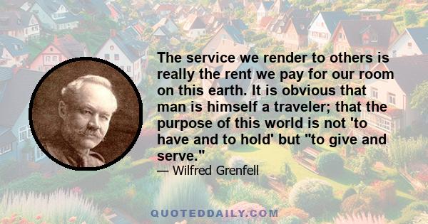 The service we render to others is really the rent we pay for our room on this earth. It is obvious that man is himself a traveler; that the purpose of this world is not 'to have and to hold' but to give and serve.