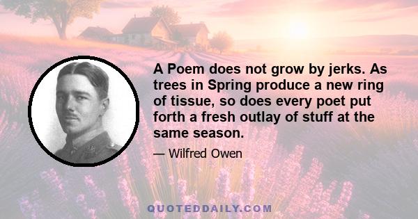 A Poem does not grow by jerks. As trees in Spring produce a new ring of tissue, so does every poet put forth a fresh outlay of stuff at the same season.