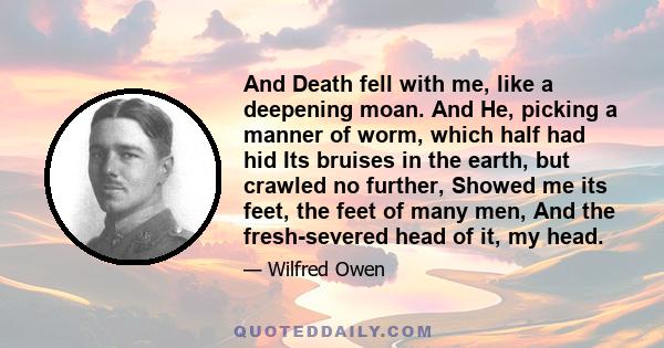 And Death fell with me, like a deepening moan. And He, picking a manner of worm, which half had hid Its bruises in the earth, but crawled no further, Showed me its feet, the feet of many men, And the fresh-severed head