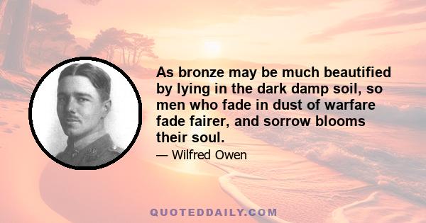 As bronze may be much beautified by lying in the dark damp soil, so men who fade in dust of warfare fade fairer, and sorrow blooms their soul.