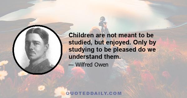 Children are not meant to be studied, but enjoyed. Only by studying to be pleased do we understand them.