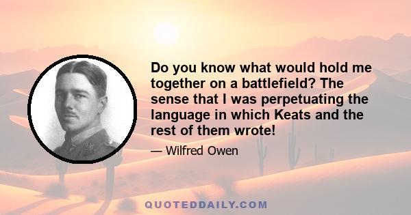 Do you know what would hold me together on a battlefield? The sense that I was perpetuating the language in which Keats and the rest of them wrote!