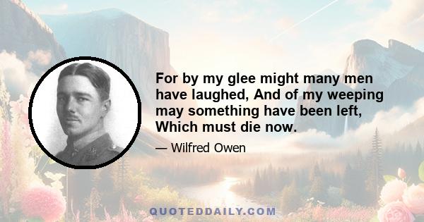 For by my glee might many men have laughed, And of my weeping may something have been left, Which must die now.