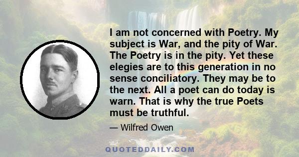 I am not concerned with Poetry. My subject is War, and the pity of War. The Poetry is in the pity. Yet these elegies are to this generation in no sense conciliatory. They may be to the next. All a poet can do today is