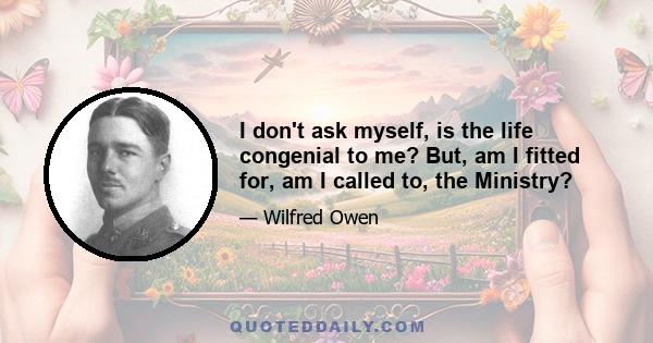 I don't ask myself, is the life congenial to me? But, am I fitted for, am I called to, the Ministry?