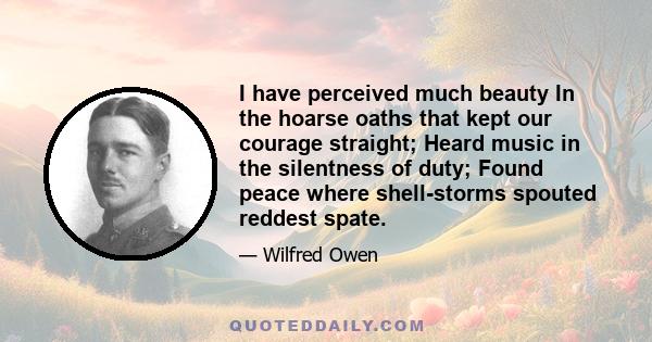 I have perceived much beauty In the hoarse oaths that kept our courage straight; Heard music in the silentness of duty; Found peace where shell-storms spouted reddest spate.