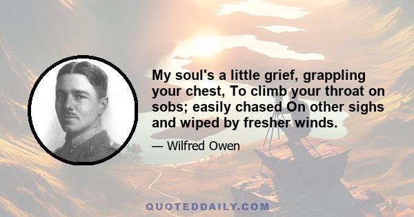 My soul's a little grief, grappling your chest, To climb your throat on sobs; easily chased On other sighs and wiped by fresher winds.