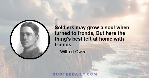 Soldiers may grow a soul when turned to fronds, But here the thing's best left at home with friends.