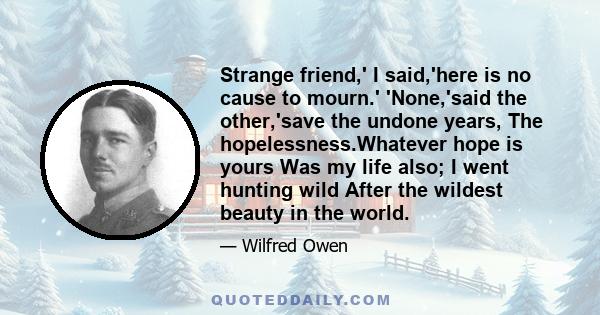 Strange friend,' I said,'here is no cause to mourn.' 'None,'said the other,'save the undone years, The hopelessness.Whatever hope is yours Was my life also; I went hunting wild After the wildest beauty in the world.