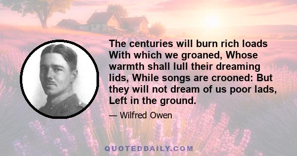 The centuries will burn rich loads With which we groaned, Whose warmth shall lull their dreaming lids, While songs are crooned: But they will not dream of us poor lads, Left in the ground.