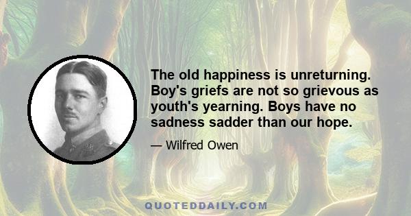 The old happiness is unreturning. Boy's griefs are not so grievous as youth's yearning. Boys have no sadness sadder than our hope.