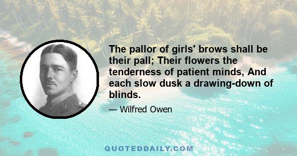 The pallor of girls' brows shall be their pall; Their flowers the tenderness of patient minds, And each slow dusk a drawing-down of blinds.