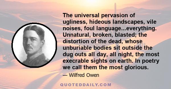 The universal pervasion of ugliness, hideous landscapes, vile noises, foul language...everything. Unnatural, broken, blasted; the distortion of the dead, whose unburiable bodies sit outside the dug outs all day, all