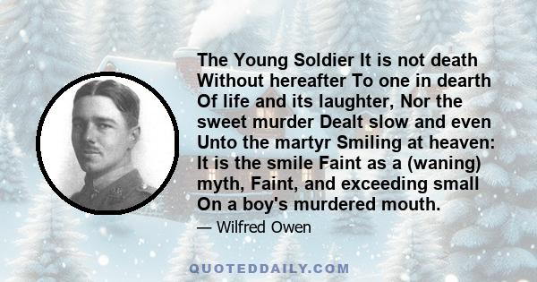 The Young Soldier It is not death Without hereafter To one in dearth Of life and its laughter, Nor the sweet murder Dealt slow and even Unto the martyr Smiling at heaven: It is the smile Faint as a (waning) myth, Faint, 