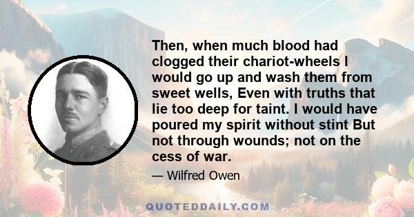 Then, when much blood had clogged their chariot-wheels I would go up and wash them from sweet wells, Even with truths that lie too deep for taint. I would have poured my spirit without stint But not through wounds; not