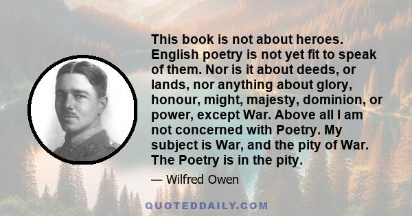 This book is not about heroes. English poetry is not yet fit to speak of them. Nor is it about deeds, or lands, nor anything about glory, honour, might, majesty, dominion, or power, except War. Above all I am not