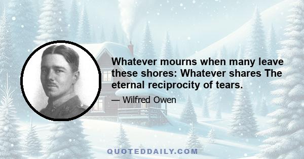 Whatever mourns when many leave these shores: Whatever shares The eternal reciprocity of tears.