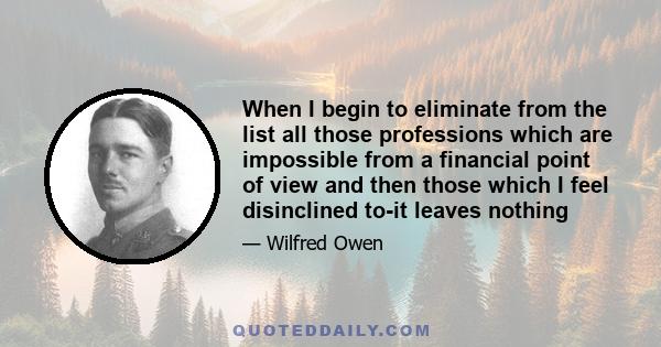 When I begin to eliminate from the list all those professions which are impossible from a financial point of view and then those which I feel disinclined to-it leaves nothing