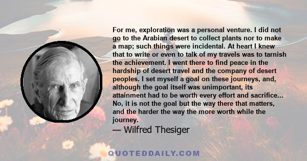 For me, exploration was a personal venture. I did not go to the Arabian desert to collect plants nor to make a map; such things were incidental. At heart I knew that to write or even to talk of my travels was to tarnish 