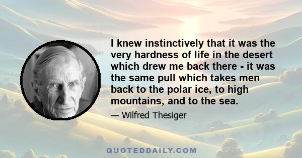 I knew instinctively that it was the very hardness of life in the desert which drew me back there - it was the same pull which takes men back to the polar ice, to high mountains, and to the sea.