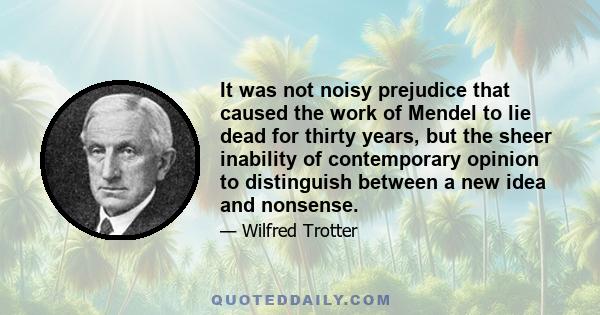 It was not noisy prejudice that caused the work of Mendel to lie dead for thirty years, but the sheer inability of contemporary opinion to distinguish between a new idea and nonsense.