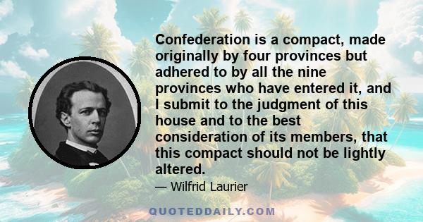 Confederation is a compact, made originally by four provinces but adhered to by all the nine provinces who have entered it, and I submit to the judgment of this house and to the best consideration of its members, that