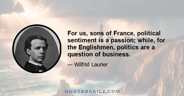 For us, sons of France, political sentiment is a passion; while, for the Englishmen, politics are a question of business.