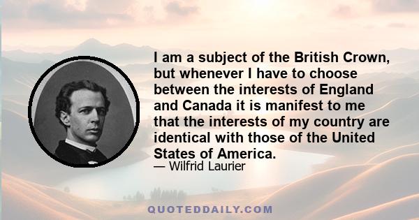 I am a subject of the British Crown, but whenever I have to choose between the interests of England and Canada it is manifest to me that the interests of my country are identical with those of the United States of