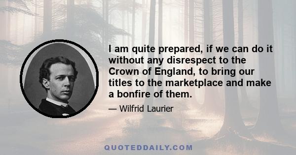 I am quite prepared, if we can do it without any disrespect to the Crown of England, to bring our titles to the marketplace and make a bonfire of them.