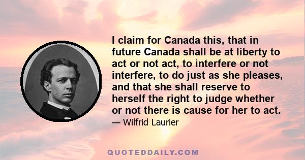 I claim for Canada this, that in future Canada shall be at liberty to act or not act, to interfere or not interfere, to do just as she pleases, and that she shall reserve to herself the right to judge whether or not