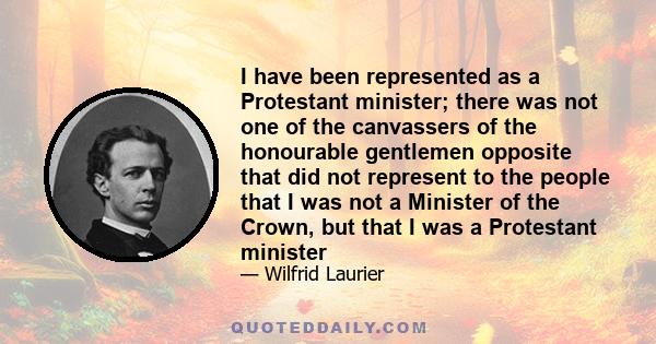 I have been represented as a Protestant minister; there was not one of the canvassers of the honourable gentlemen opposite that did not represent to the people that I was not a Minister of the Crown, but that I was a