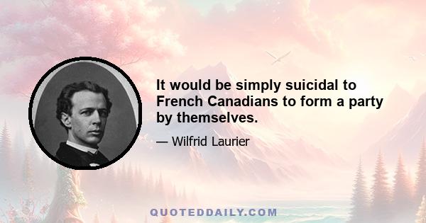 It would be simply suicidal to French Canadians to form a party by themselves.