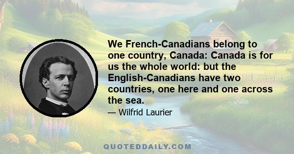 We French-Canadians belong to one country, Canada: Canada is for us the whole world: but the English-Canadians have two countries, one here and one across the sea.