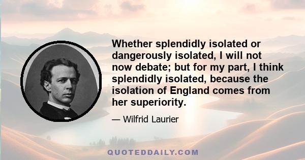 Whether splendidly isolated or dangerously isolated, I will not now debate; but for my part, I think splendidly isolated, because the isolation of England comes from her superiority.