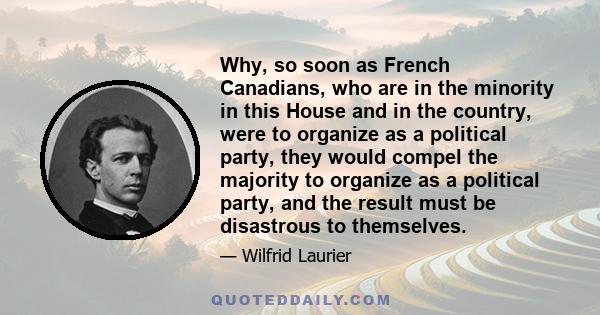 Why, so soon as French Canadians, who are in the minority in this House and in the country, were to organize as a political party, they would compel the majority to organize as a political party, and the result must be