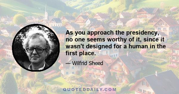 As you approach the presidency, no one seems worthy of it, since it wasn't designed for a human in the first place.