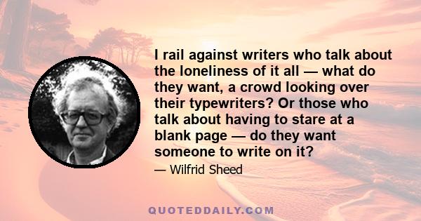 I rail against writers who talk about the loneliness of it all — what do they want, a crowd looking over their typewriters? Or those who talk about having to stare at a blank page — do they want someone to write on it?