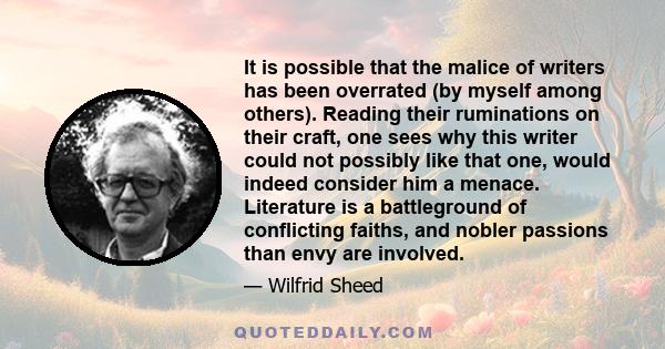 It is possible that the malice of writers has been overrated (by myself among others). Reading their ruminations on their craft, one sees why this writer could not possibly like that one, would indeed consider him a