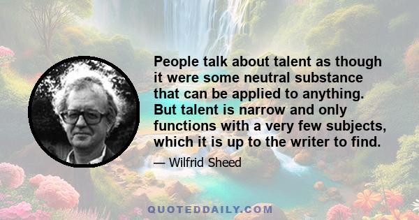 People talk about talent as though it were some neutral substance that can be applied to anything. But talent is narrow and only functions with a very few subjects, which it is up to the writer to find.