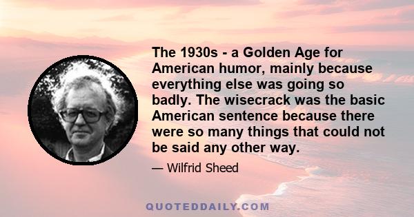 The 1930s - a Golden Age for American humor, mainly because everything else was going so badly. The wisecrack was the basic American sentence because there were so many things that could not be said any other way.