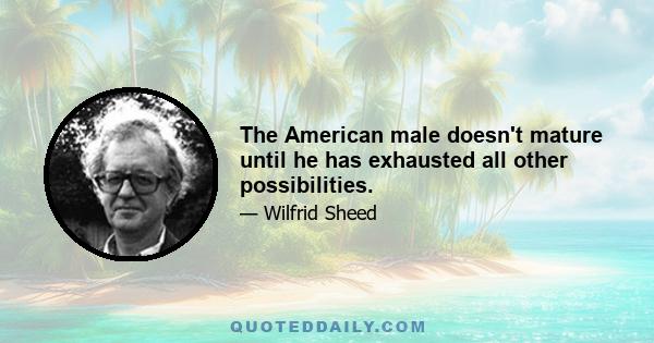 The American male doesn't mature until he has exhausted all other possibilities.