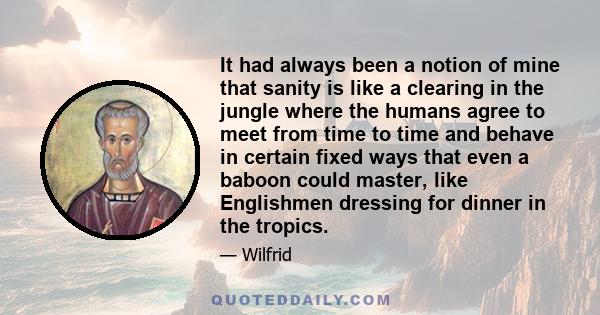 It had always been a notion of mine that sanity is like a clearing in the jungle where the humans agree to meet from time to time and behave in certain fixed ways that even a baboon could master, like Englishmen