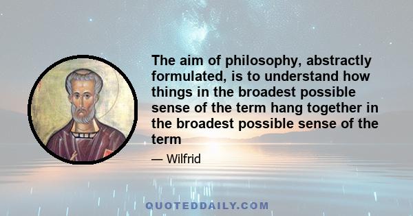 The aim of philosophy, abstractly formulated, is to understand how things in the broadest possible sense of the term hang together in the broadest possible sense of the term