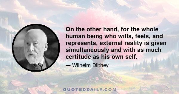 On the other hand, for the whole human being who wills, feels, and represents, external reality is given simultaneously and with as much certitude as his own self.